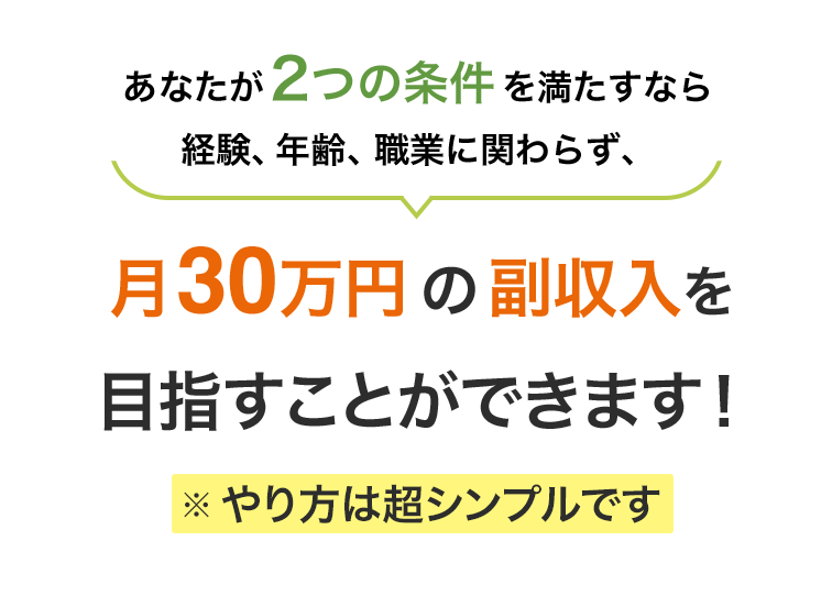 あなたが2つの条件を満たすなら経験、年齢、職業に関わらず、月30万円の副収入を目指すことができます！※やり方はとてもシンプルです