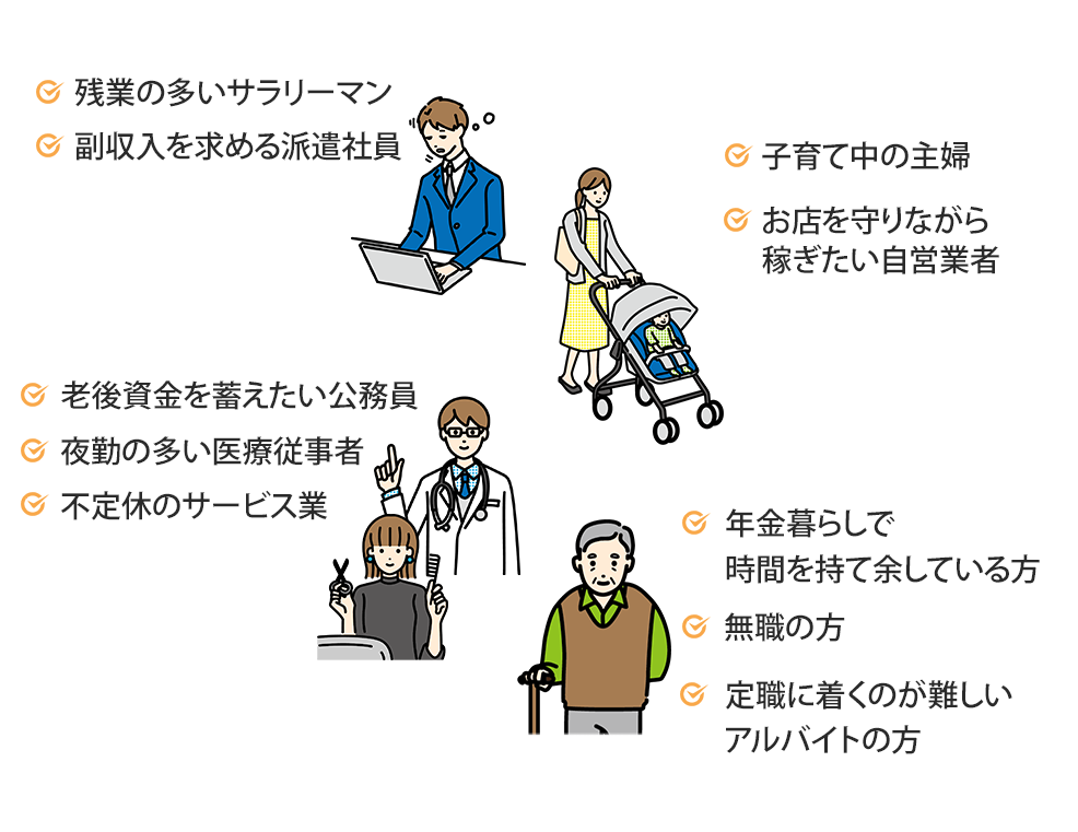 残業の多いサラリーマン、副収入を求める派遣社員、子育て中の主婦、お店を守りながら稼ぐたい自営業者、老後資金を蓄えたい公務員、夜勤の多い医療従事者、不定休のサービス業、年金暮らしで時間を持て余している方、無職の方、定職に就くのが難しいアルバイトの方