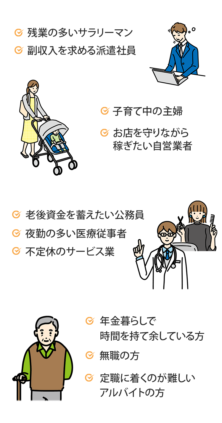 残業の多いサラリーマン、副収入を求める派遣社員、子育て中の主婦、お店を守りながら稼ぐたい自営業者、老後資金を蓄えたい公務員、夜勤の多い医療従事者、不定休のサービス業、年金暮らしで時間を持て余している方、無職の方、定職に就くのが難しいアルバイトの方